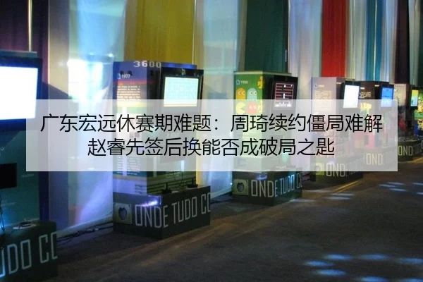 广东宏远休赛期难题：周琦续约僵局难解 赵睿先签后换能否成破局之匙