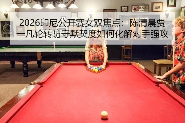 2026印尼公开赛女双焦点：陈清晨贾一凡轮转防守默契度如何化解对手强攻